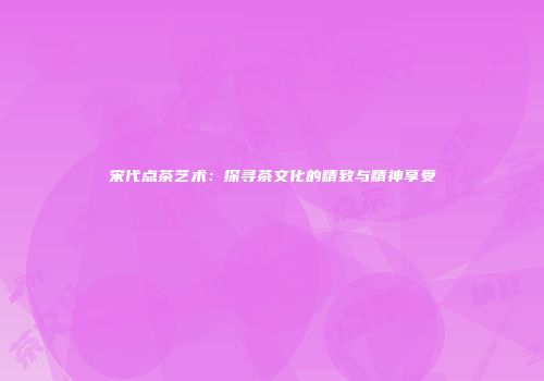 宋代点茶艺术：探寻茶文化的精致与精神享受