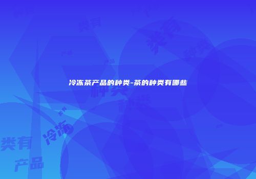 冷冻茶产品的种类-茶的种类有哪些