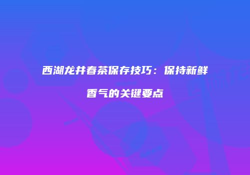 西湖龙井春茶保存技巧：保持新鲜香气的关键要点