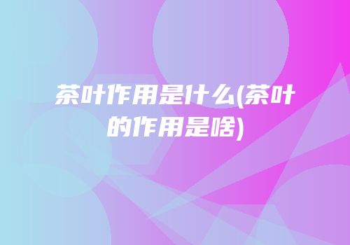 茶叶作用是什么(茶叶的作用是啥)