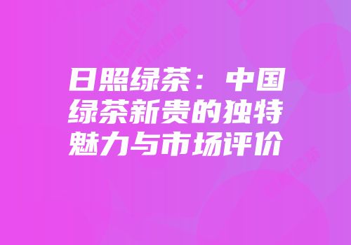 日照绿茶：中国绿茶新贵的独特魅力与市场评价