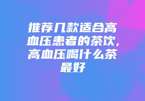 推荐几款适合高血压患者的茶饮,高血压喝什么茶最好