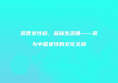 茶香女性韵，品味生活雅——茶与中国女性的文化交融
