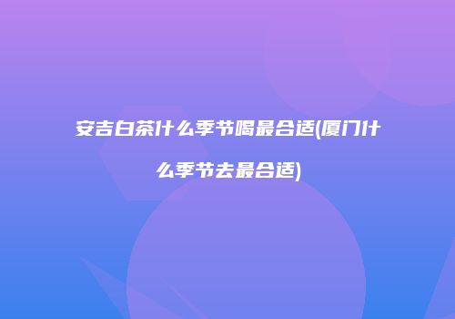 安吉白茶什么季节喝最合适(厦门什么季节去最合适)