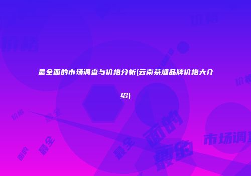 最全面的市场调查与价格分析(云南茶烟品牌价格大介绍)