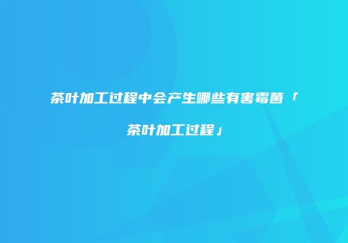 茶叶加工过程中会产生哪些有害霉菌「茶叶加工过程」