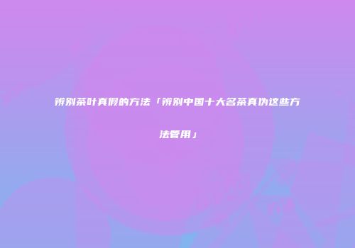 辨别茶叶真假的方法「辨别中国十大名茶真伪这些方法管用」
