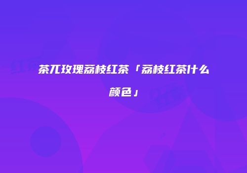 茶兀玫瑰荔枝红茶「荔枝红茶什么颜色」