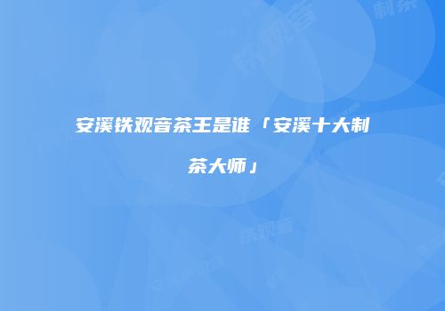 安溪铁观音茶王是谁「安溪十大制茶大师」