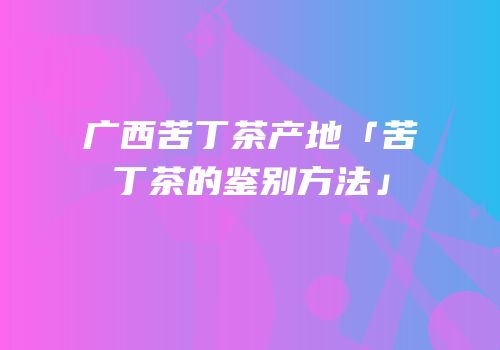 广西苦丁茶产地「苦丁茶的鉴别方法」