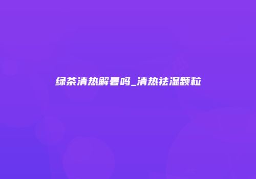 绿茶清热解暑吗_清热祛湿颗粒