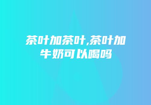 茶叶加茶叶,茶叶加牛奶可以喝吗