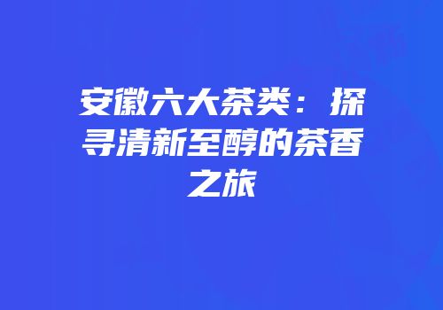 安徽六大茶类：探寻清新至醇的茶香之旅