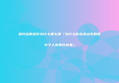 茶叶店的茶叶为什么那么贵「为什么你在茶山买的茶叶个人觉得比较贵」