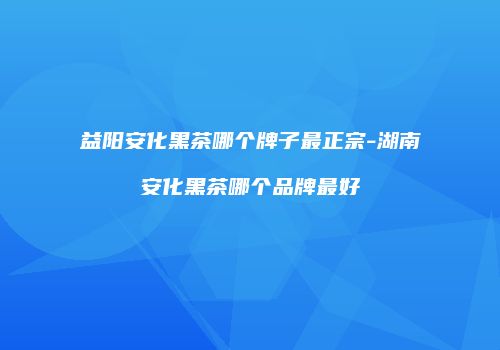 益阳安化黑茶哪个牌子最正宗-湖南安化黑茶哪个品牌最好