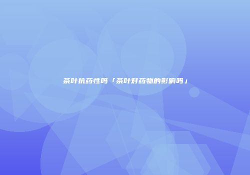 茶叶抗药性吗「茶叶对药物的影响吗」