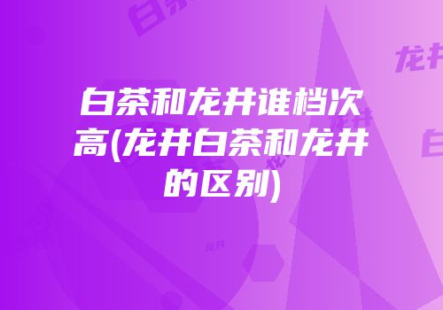 白茶和龙井谁档次高(龙井白茶和龙井的区别)