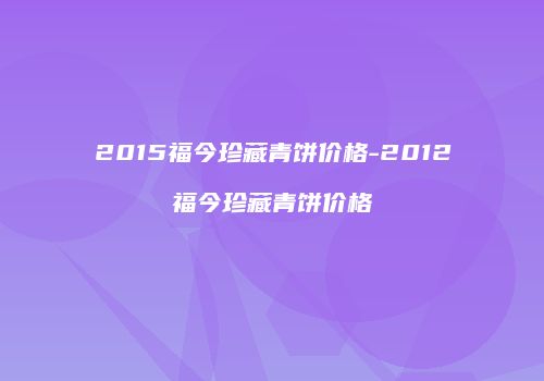 2015福今珍藏青饼价格-2012福今珍藏青饼价格