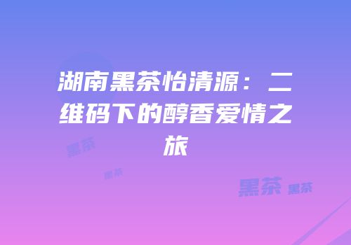 湖南黑茶怡清源：二维码下的醇香爱情之旅