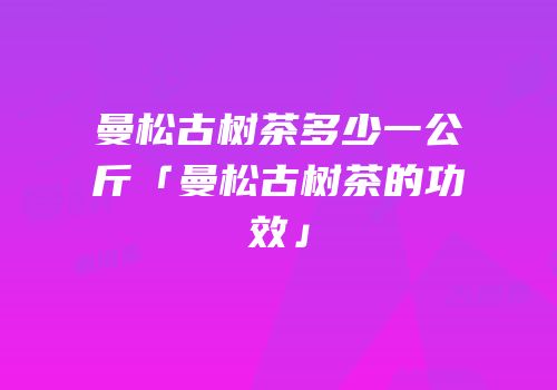 曼松古树茶多少一公斤「曼松古树茶的功效」