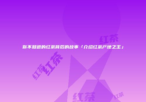 你不知道的红茶背后的故事「介绍红茶产地之王」