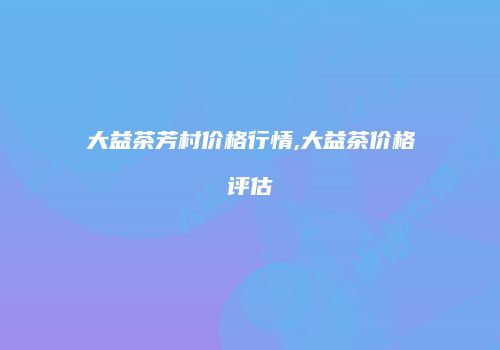 大益茶芳村价格行情,大益茶价格评估