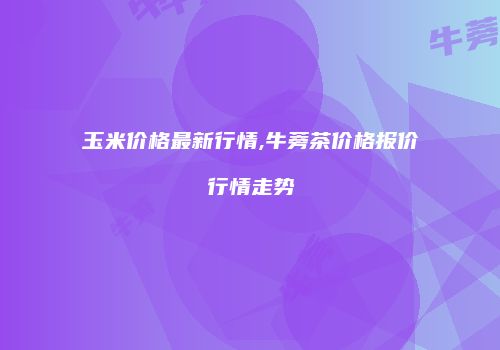 玉米价格最新行情,牛蒡茶价格报价行情走势