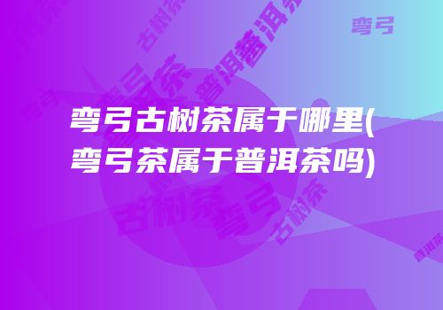 弯弓古树茶属于哪里(弯弓茶属于普洱茶吗)