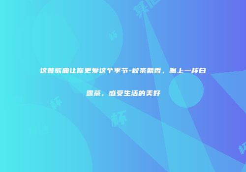 这首歌曲让你更爱这个季节-秋茶飘香，喝上一杯白露茶，感受生活的美好
