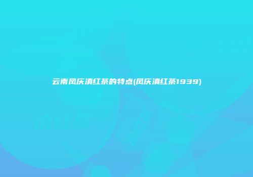云南凤庆滇红茶的特点(凤庆滇红茶1939)