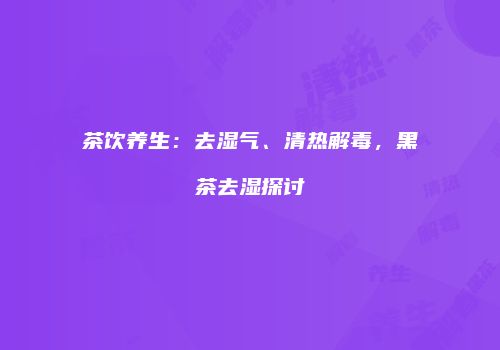 茶饮养生：去湿气、清热解毒，黑茶去湿探讨
