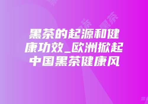 黑茶的起源和健康功效_欧洲掀起中国黑茶健康风