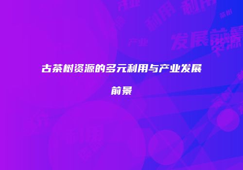 古茶树资源的多元利用与产业发展前景