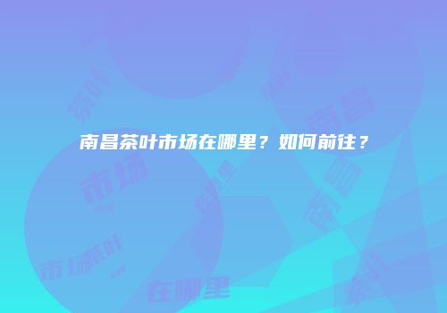 南昌茶叶市场在哪里？如何前往？