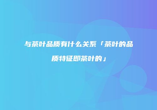 与茶叶品质有什么关系「茶叶的品质特征即茶叶的」