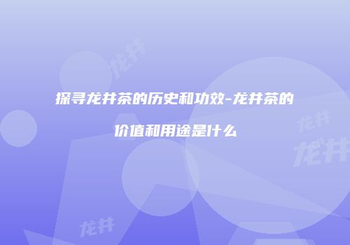 探寻龙井茶的历史和功效-龙井茶的价值和用途是什么