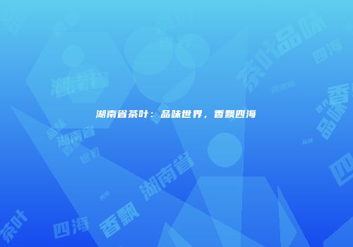 湖南省茶叶：品味世界，香飘四海