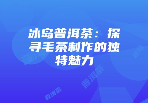 冰岛普洱茶：探寻毛茶制作的独特魅力