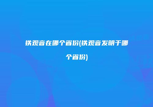 铁观音在哪个省份(铁观音发明于哪个省份)