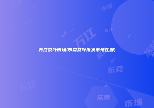 万江茶叶市场(东莞茶叶批发市场在哪)