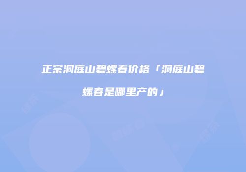 正宗洞庭山碧螺春价格「洞庭山碧螺春是哪里产的」