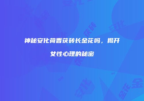 神秘安化荷香茯砖长金花吗，揭开女性心理的秘密
