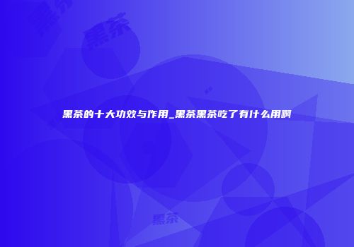 黑茶的十大功效与作用_黑茶黑茶吃了有什么用啊