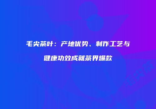 毛尖茶叶：产地优势、制作工艺与健康功效成就茶界爆款