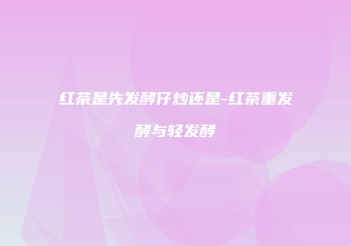红茶是先发酵仔炒还是-红茶重发酵与轻发酵
