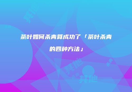 茶叶如何杀青算成功了「茶叶杀青的四种方法」