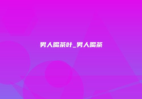 男人喝茶叶_男人喝茶