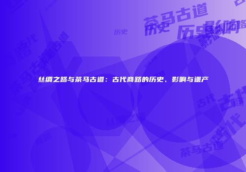 丝绸之路与茶马古道：古代商路的历史、影响与遗产