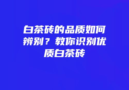 白茶砖的品质如何辨别？教你识别优质白茶砖