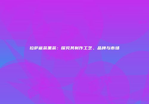 拉萨藏茶黑茶：探究其制作工艺、品牌与市场